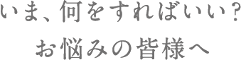 いま何をすればいい？お悩みの皆様へ